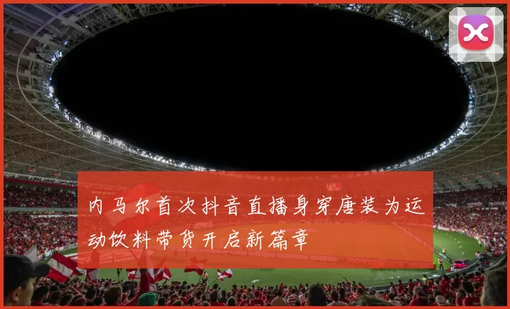内马尔首次抖音直播身穿唐装为运动饮料带货开启新篇章