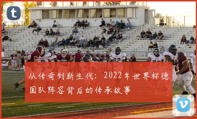 从传奇到新生代:2022年世界杯德国队阵容背后的传承故事