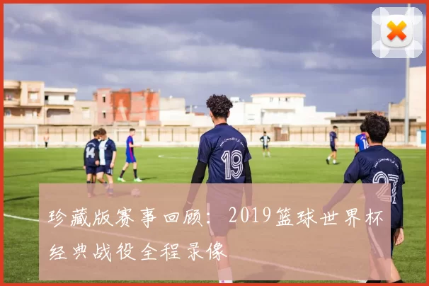 珍藏版赛事回顾：2019篮球世界杯经典战役全程录像