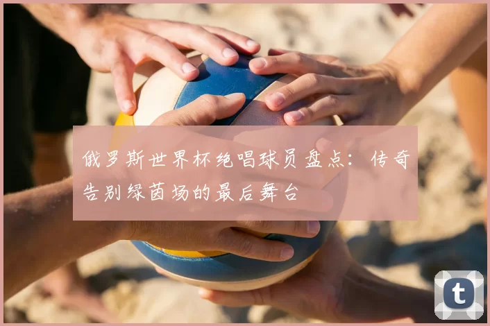 俄罗斯世界杯绝唱球员盘点：传奇告别绿茵场的最后舞台
